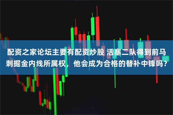配资之家论坛主要有配资炒股 活塞二队得到前马刺掘金内线所属权，他会成为合格的替补中锋吗？