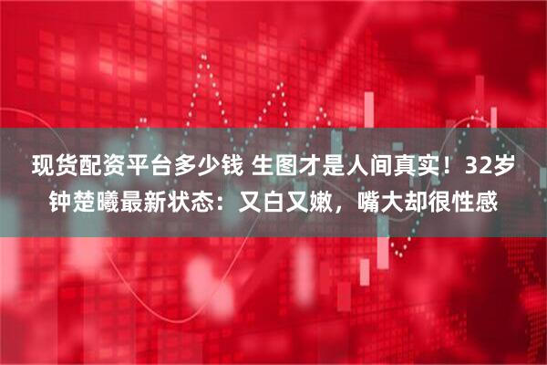 现货配资平台多少钱 生图才是人间真实！32岁钟楚曦最新状态：又白又嫩，嘴大却很性感