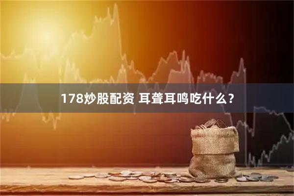 178炒股配资 耳聋耳鸣吃什么？