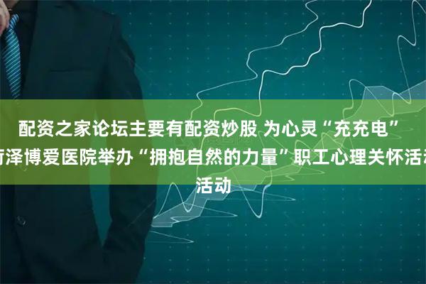配资之家论坛主要有配资炒股 为心灵“充充电” 菏泽博爱医院举办“拥抱自然的力量”职工心理关怀活动