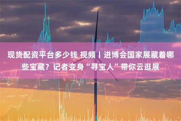 现货配资平台多少钱 视频丨进博会国家展藏着哪些宝藏？记者变身“寻宝人”带你云逛展