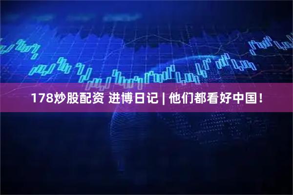 178炒股配资 进博日记 | 他们都看好中国！