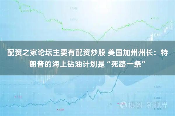 配资之家论坛主要有配资炒股 美国加州州长：特朗普的海上钻油计划是“死路一条”