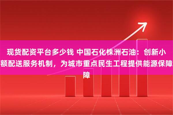 现货配资平台多少钱 中国石化株洲石油：创新小额配送服务机制，为城市重点民生工程提供能源保障