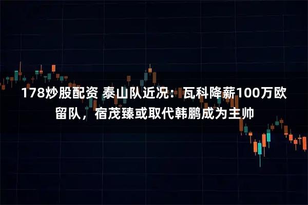 178炒股配资 泰山队近况：瓦科降薪100万欧留队，宿茂臻或取代韩鹏成为主帅