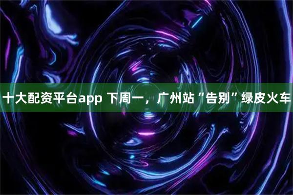 十大配资平台app 下周一，广州站“告别”绿皮火车