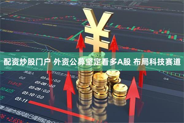 配资炒股门户 外资公募坚定看多A股 布局科技赛道