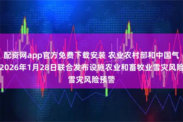 配资网app官方免费下载安装 农业农村部和中国气象局2026年1月28日联合发布设施农业和畜牧业雪灾风险预警