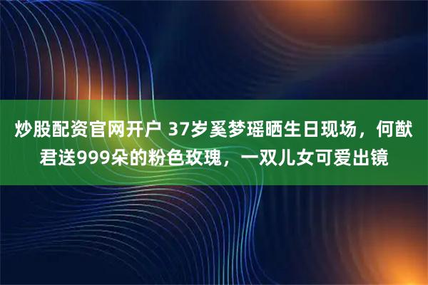 炒股配资官网开户 37岁奚梦瑶晒生日现场，何猷君送999朵的粉色玫瑰，一双儿女可爱出镜