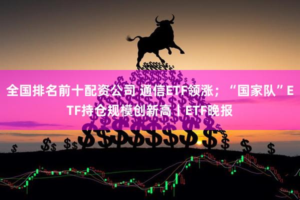 全国排名前十配资公司 通信ETF领涨；“国家队”ETF持仓规模创新高丨ETF晚报