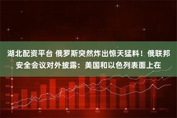 湖北配资平台 俄罗斯突然炸出惊天猛料！俄联邦安全会议对外披露：美国和以色列表面上在