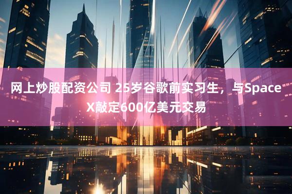 网上炒股配资公司 25岁谷歌前实习生，与SpaceX敲定600亿美元交易
