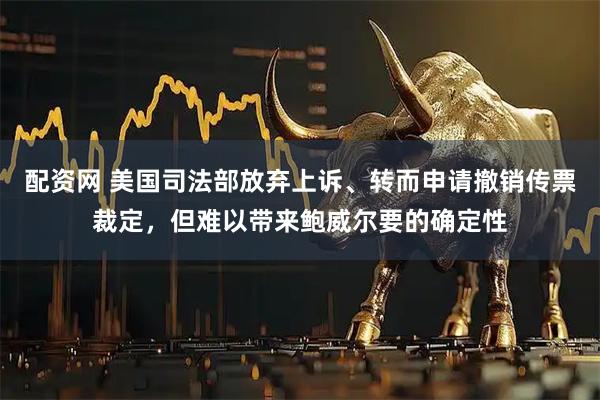 配资网 美国司法部放弃上诉、转而申请撤销传票裁定，但难以带来鲍威尔要的确定性