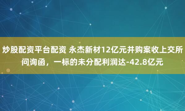 炒股配资平台配资 永杰新材12亿元并购案收上交所问询函，一标的未分配利润达-42.8亿元
