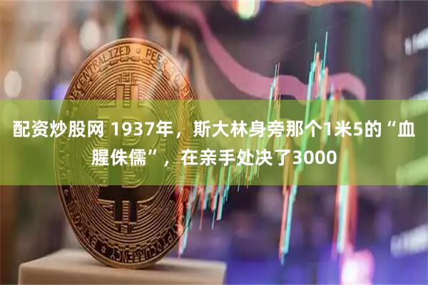 配资炒股网 1937年，斯大林身旁那个1米5的“血腥侏儒”，在亲手处决了3000