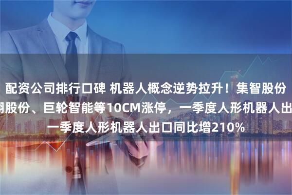配资公司排行口碑 机器人概念逆势拉升！集智股份涨近15%，科翔股份、巨轮智能等10CM涨停，一季度人形机器人出口同比增210%