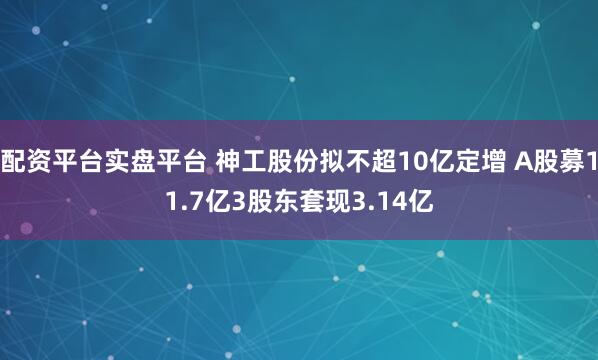 配资平台实盘平台 神工股份拟不超10亿定增 A股募11.7亿3股东套现3.14亿