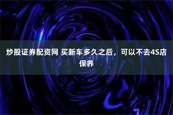 炒股证券配资网 买新车多久之后，可以不去4S店保养