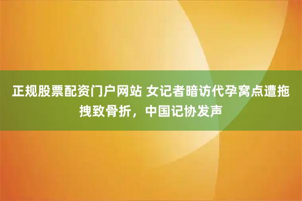 正规股票配资门户网站 女记者暗访代孕窝点遭拖拽致骨折，中国记协发声