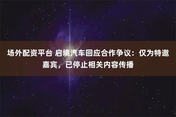 场外配资平台 启境汽车回应合作争议:仅为特邀嘉宾,已停止相关内容传播