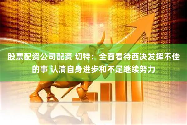 股票配资公司配资 切特：全面看待西决发挥不佳的事 认清自身进步和不足继续努力