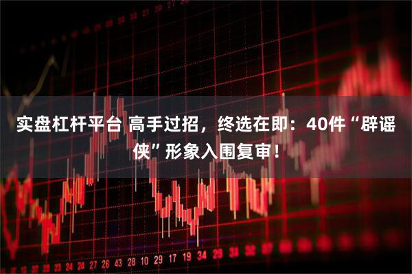 实盘杠杆平台 高手过招，终选在即：40件“辟谣侠”形象入围复审！