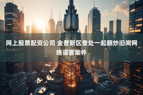 网上股票配资公司 金普新区查处一起翻炒旧闻网络谣言案件